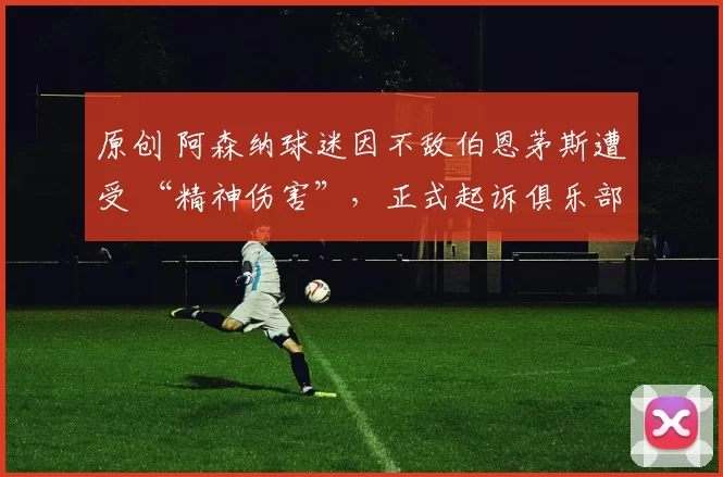 原创 阿森纳球迷因不敌伯恩茅斯遭受 “精神伤害”，正式起诉俱乐部