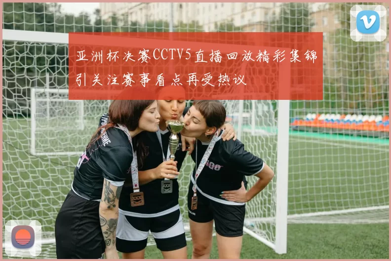 亚洲杯决赛CCTV5直播回放精彩集锦引关注赛事看点再受热议