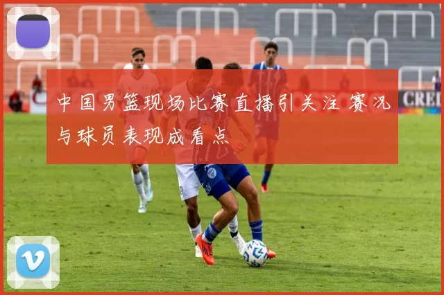 中国男篮现场比赛直播引关注 赛况与球员表现成看点