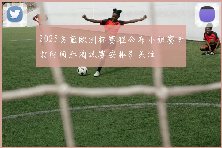 2025男篮欧洲杯赛程公布小组赛开打时间和淘汰赛安排引关注