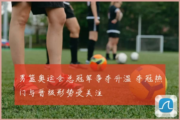 男篮奥运会总冠军争夺升温 夺冠热门与晋级形势受关注