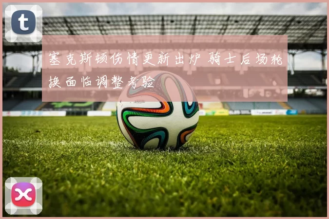 塞克斯顿伤情更新出炉 骑士后场轮换面临调整考验