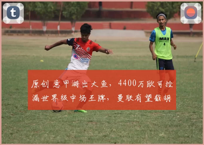 原创 意甲游出大鱼，4400万欧可捡漏世界级中场王牌，曼联有望截胡马竞