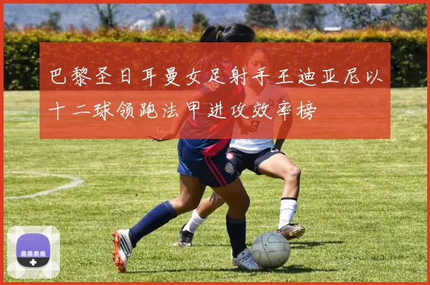 巴黎圣日耳曼女足射手王迪亚尼以十二球领跑法甲进攻效率榜