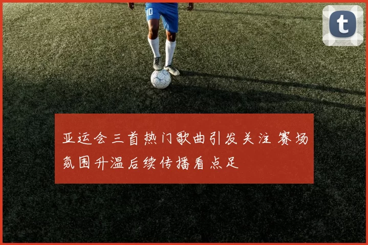 亚运会三首热门歌曲引发关注 赛场氛围升温后续传播看点足