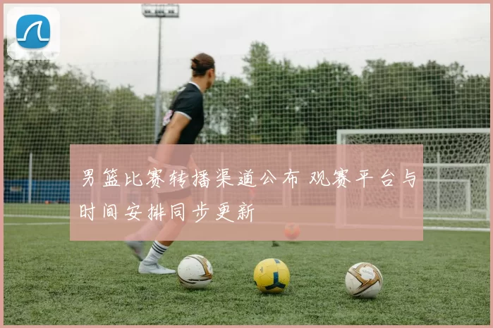 男篮比赛转播渠道公布 观赛平台与时间安排同步更新