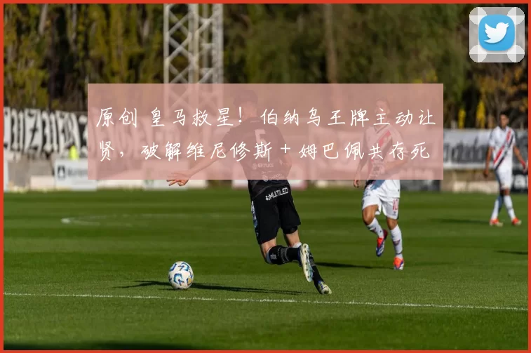 原创 皇马救星！伯纳乌王牌主动让贤，破解维尼修斯 + 姆巴佩共存死局