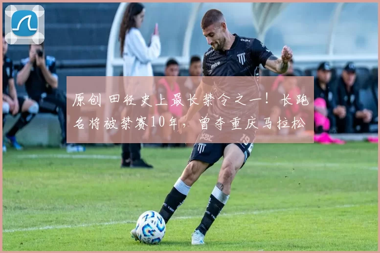 原创 田径史上最长禁令之一！长跑名将被禁赛10年，曾夺重庆马拉松冠军