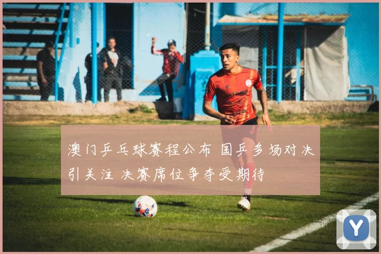 澳门乒乓球赛程公布 国乒多场对决引关注 决赛席位争夺受期待