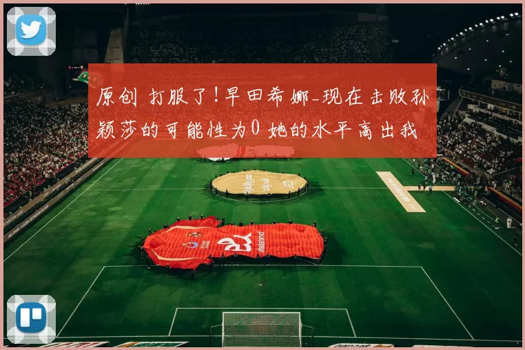 原创 打服了!早田希娜_现在击败孙颖莎的可能性为0 她的水平高出我三档