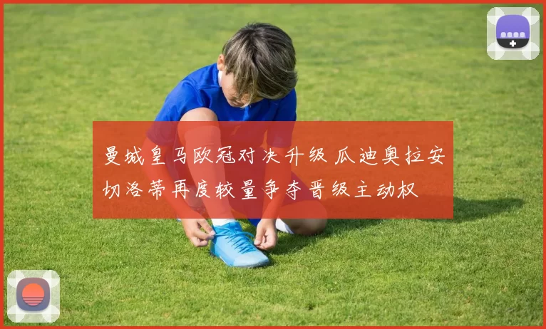 曼城皇马欧冠对决升级 瓜迪奥拉安切洛蒂再度较量争夺晋级主动权