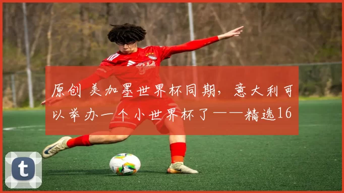 原创 美加墨世界杯同期，意大利可以举办一个小世界杯了——精选16个出局球队