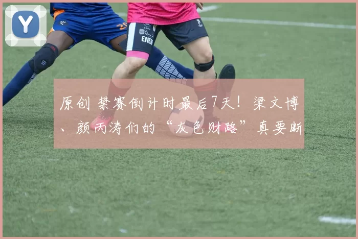 原创 禁赛倒计时最后7天！梁文博、颜丙涛们的“灰色财路”真要断了？