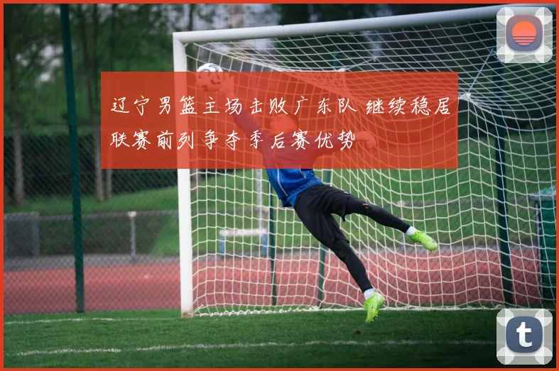 辽宁男篮主场击败广东队 继续稳居联赛前列争夺季后赛优势