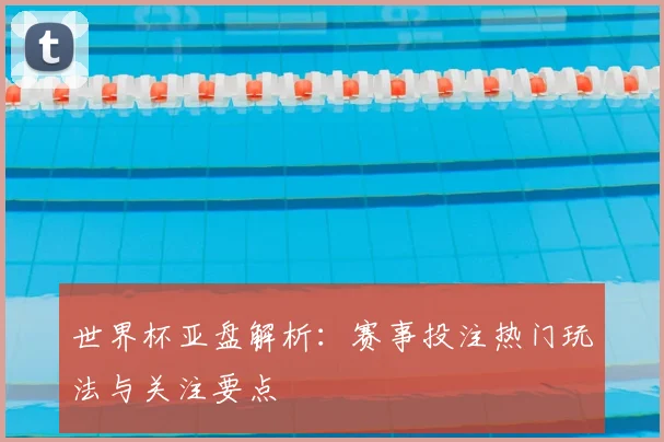 世界杯亚盘解析：赛事投注热门玩法与关注要点