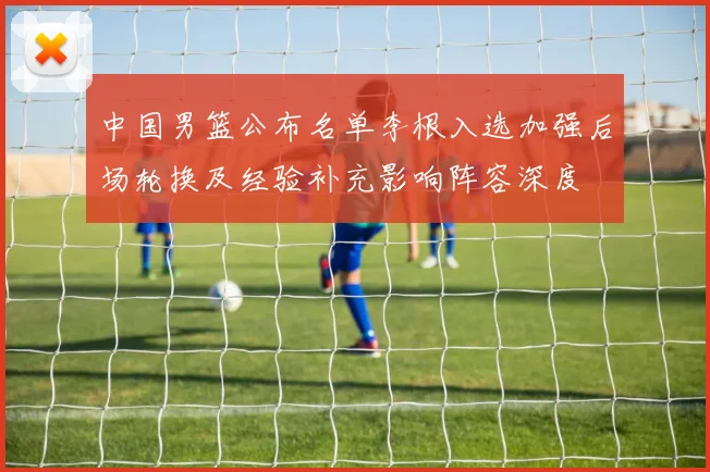 中国男篮公布名单李根入选加强后场轮换及经验补充影响阵容深度