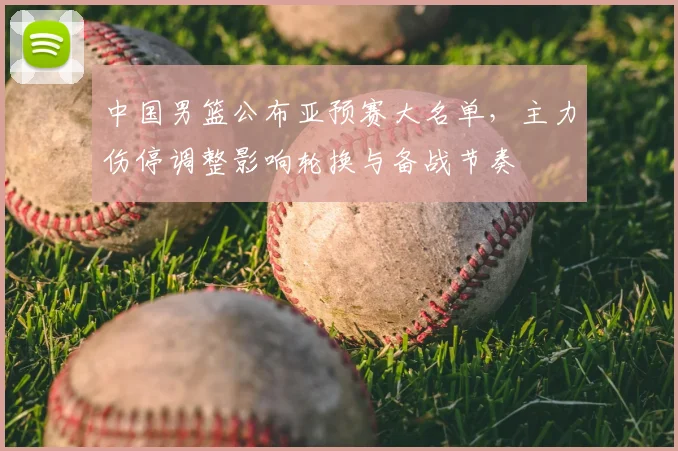 中国男篮公布亚预赛大名单,主力伤停调整影响轮换与备战节奏
