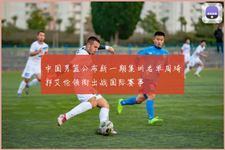 中国男篮公布新一期集训名单周琦郭艾伦领衔出战国际赛事