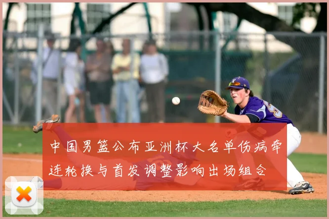 中国男篮公布亚洲杯大名单伤病牵连轮换与首发调整影响出场组合
