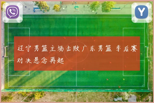 辽宁男篮主场击败广东男篮 季后赛对决悬念再起