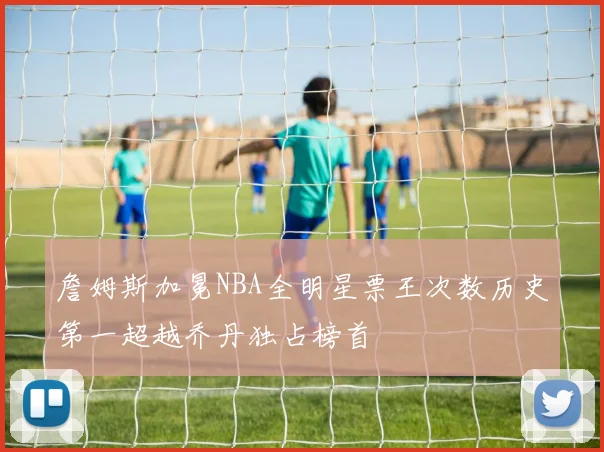 詹姆斯加冕NBA全明星票王次数历史第一超越乔丹独占榜首
