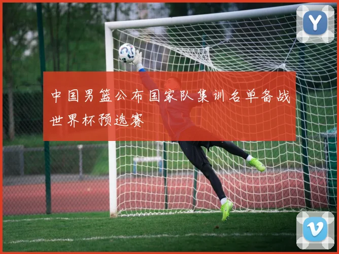 中国男篮公布国家队集训名单备战世界杯预选赛