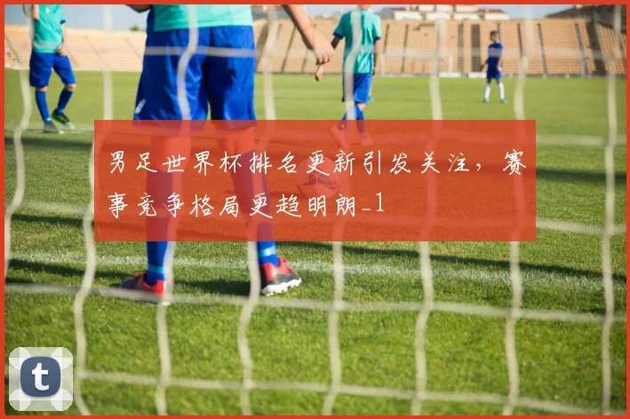 男足世界杯排名更新引发关注,赛事竞争格局更趋明朗_1