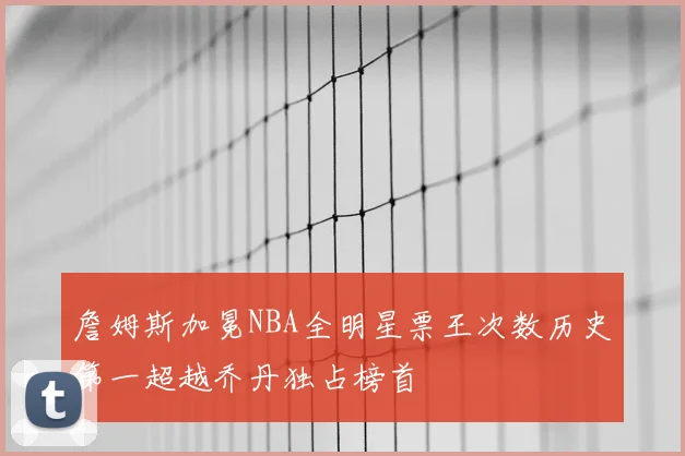詹姆斯加冕NBA全明星票王次数历史第一超越乔丹独占榜首