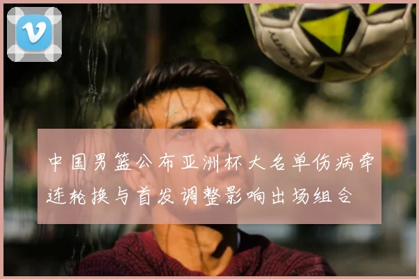 中国男篮公布亚洲杯大名单伤病牵连轮换与首发调整影响出场组合