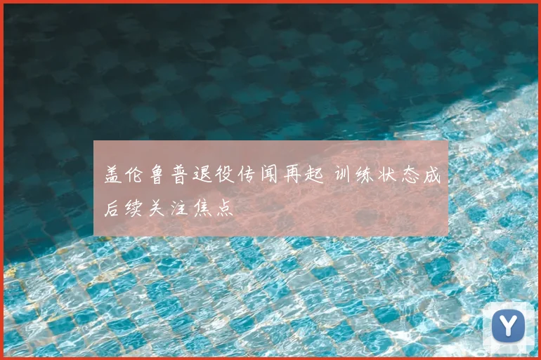 盖伦鲁普退役传闻再起 训练状态成后续关注焦点