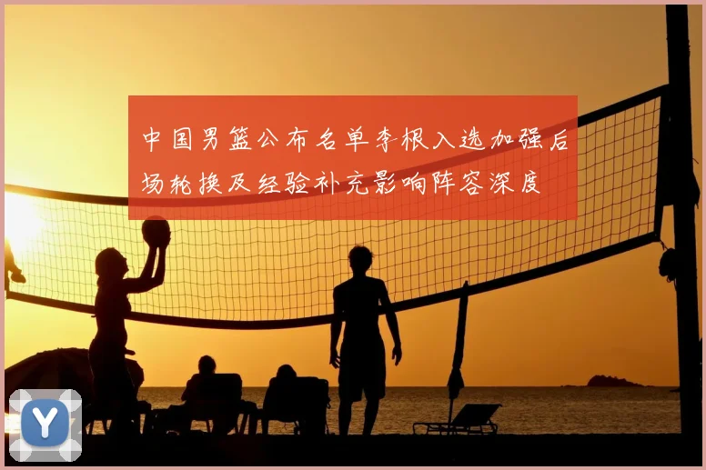 中国男篮公布名单李根入选加强后场轮换及经验补充影响阵容深度