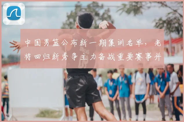 中国男篮公布新一期集训名单,老将回归新秀争主力备战重要赛事并调整阵容