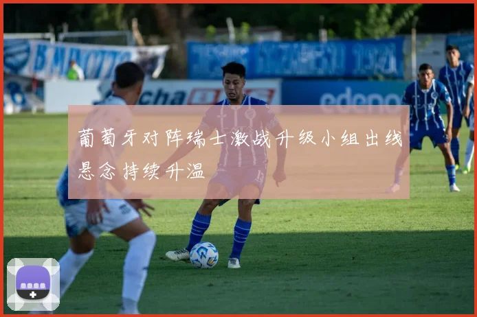 葡萄牙对阵瑞士激战升级小组出线悬念持续升温